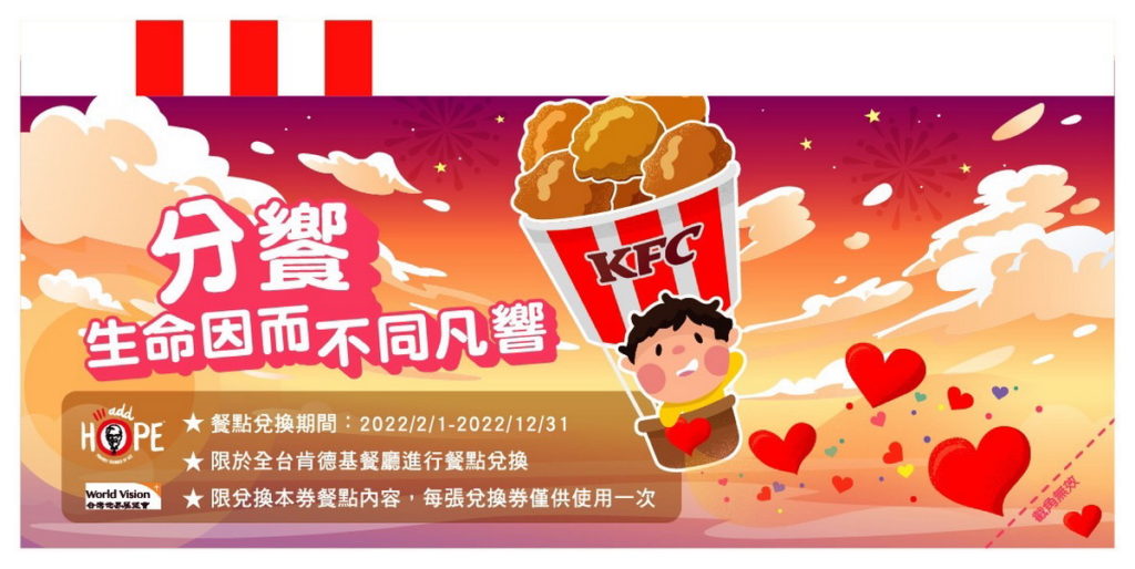 「分饗 生命因而不同凡響」餐券於1月4日(二)至1月24日(四)期間販售,消費者可於全台肯德基餐廳和網路認購,面額100元的愛心餐券內容可以幫助世界展望會的弱勢孩童兌換價值$182的餐點,其中包含肯德基熱門餐點:2塊咔啦脆雞、小份香酥脆薯以及一杯小杯百事可樂。