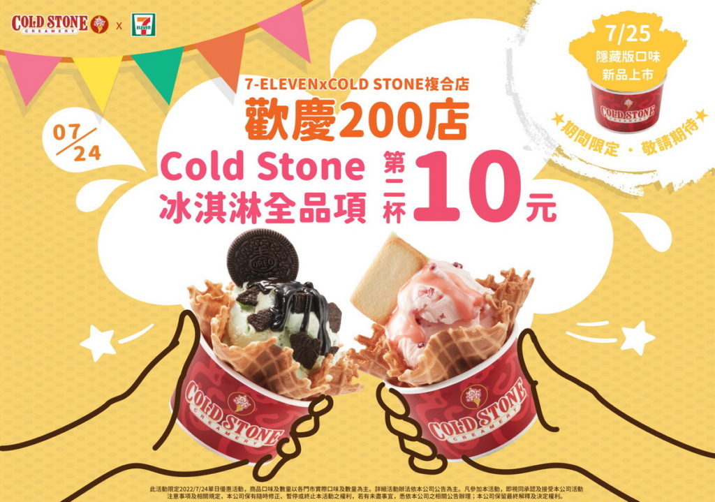 為歡慶7-ELEVEN與COLD STONE合作複合店達到200店,7-ELEVEN於7月24日推出單日限定200店慶祝活動,「全系列冰品享第二杯10元」超值優惠,並於7月25日更加碼推出「隱藏版」神祕新口味