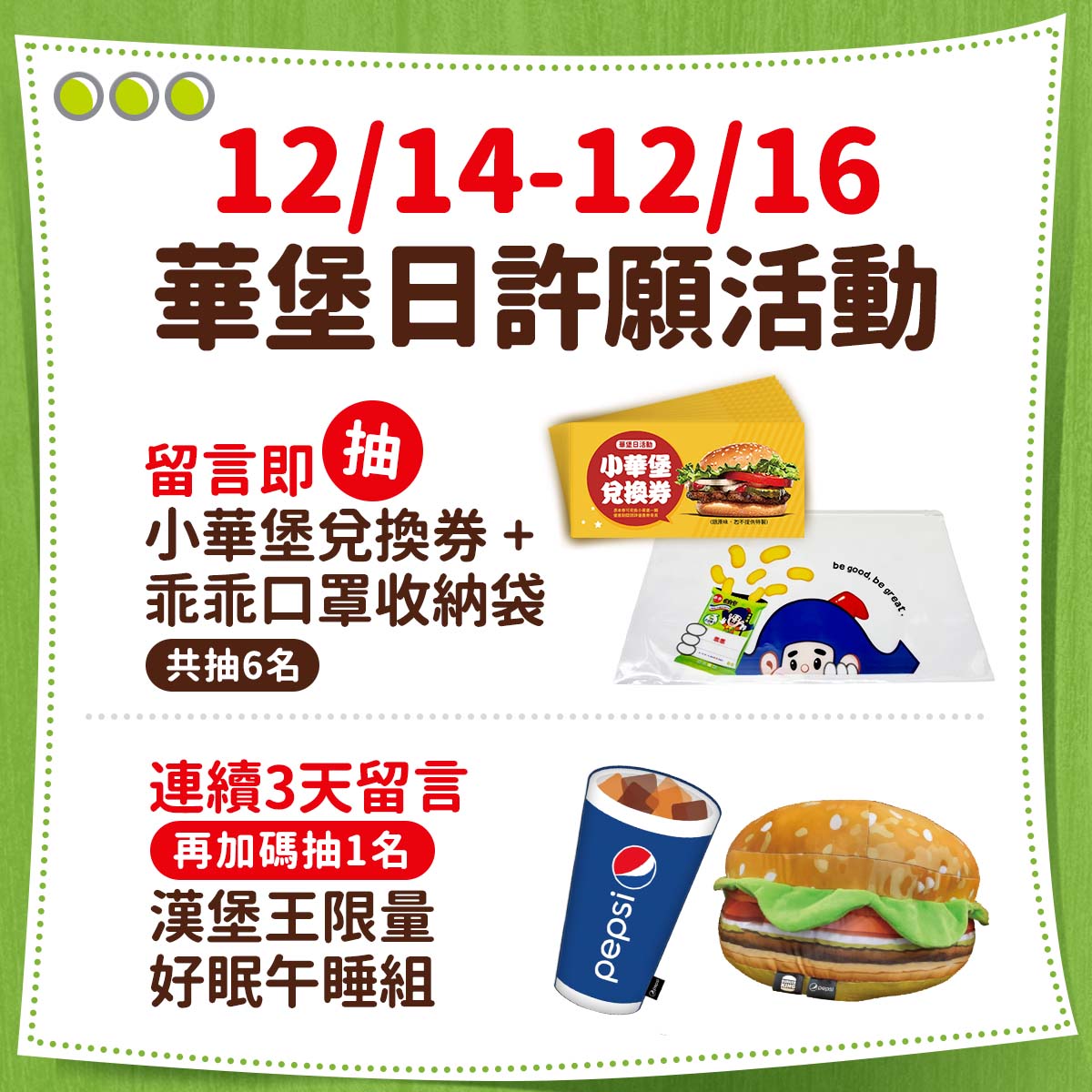 12月14日至12月16日,凡於漢堡王粉絲團指定貼文留言,抽「小華堡兌換券乙張+乖乖口罩收納套」(限量6名)。連續3天簽到加碼抽漢堡王限量「好眠午睡組」乙組(限量1名)。