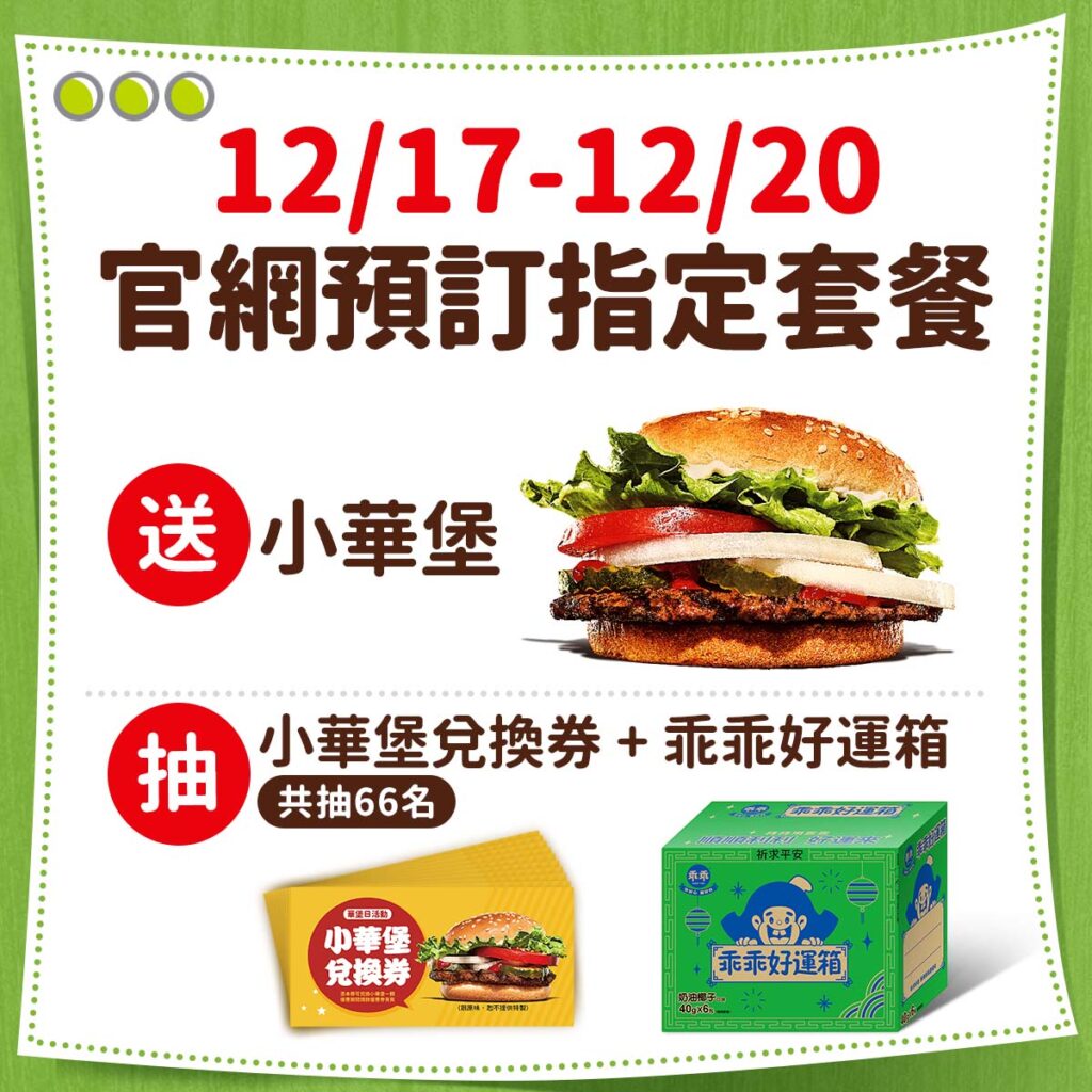 自12月17日至12月20日於官網預訂指定華堡系列套餐,選擇12月21日取餐,送小華堡乙顆,加碼再抽「乖乖堡庇組合」,共抽66名。