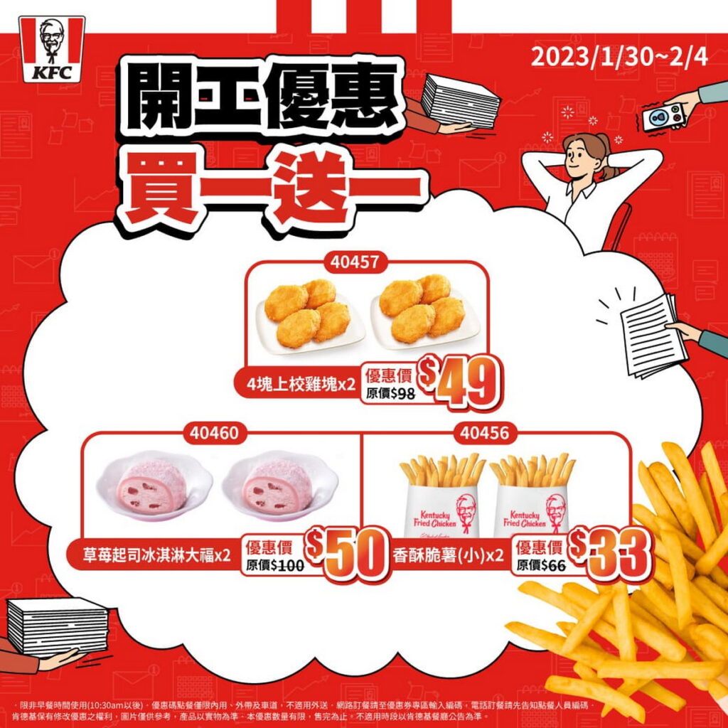 「開工優惠買一送一」：包含最受喜愛的4塊上校雞塊、薯條(小)、玉米濃湯(大)、草苺起司冰淇淋大福、可樂(中)等熱門商品全部買一送一 ，五折價格就能享受雙倍歡