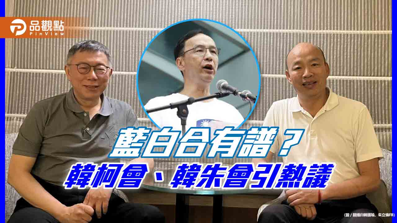 藍白合有譜?韓柯會、韓朱會引熱議